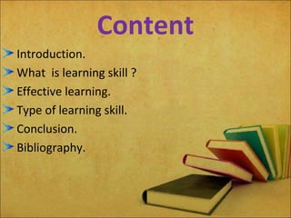 Content
Introduction.
What is learning skill ?
Effective learning.
Type of learning skill.
Conclusion.
Bibliography.
 