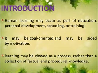 INTRODUCTION
Human learning may occur as part of education,
personal-development, schooling, or training.
It may be goal-oriented and may be aided
by motivation.
learning may be viewed as a process, rather than a
collection of factual and procedural knowledge.
 