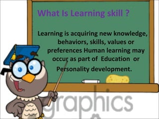 What Is Learning skill ?
Learning is acquiring new knowledge,
behaviors, skills, values or
preferences Human learning may
occur as part of Education or
Personality development.
 