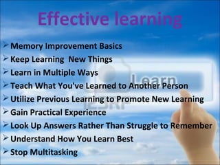 Effective learning
Memory Improvement Basics
Keep Learning New Things
Learn in Multiple Ways
Teach What You've Learned to Another Person
Utilize Previous Learning to Promote New Learning
Gain Practical Experience
Look Up Answers Rather Than Struggle to Remember
Understand How You Learn Best
Stop Multitasking
 