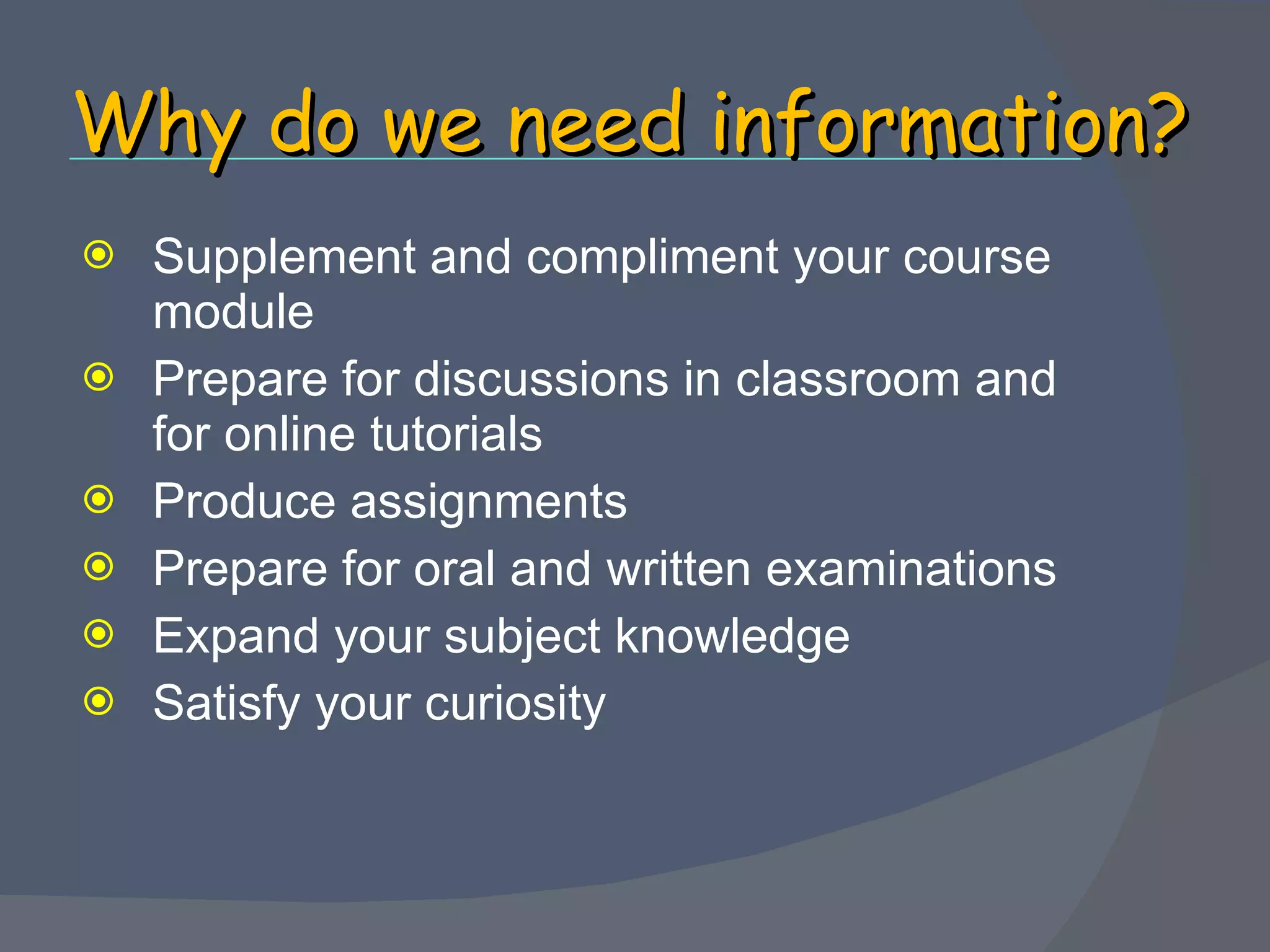Why do we need information? Supplement and compliment your course module Prepare for discussions in classroom and for online tutorials Produce assignments Prepare for oral and written examinations Expand your subject knowledge Satisfy your curiosity 