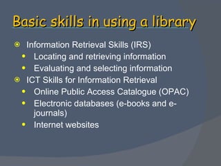 Basic skills in using a library Information Retrieval Skills (IRS) Locating and retrieving information Evaluating and selecting information ICT Skills for Information Retrieval Online Public Access Catalogue (OPAC) Electronic databases (e-books and e-journals) Internet websites 