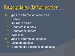 Recognising Information Types of information resources Books Journal articles Chapters in a book Conference papers Websites  Types of information sources Local databases Commercial electronic databases 