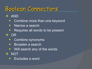 Boolean Connectors AND Combine more than one keyword Narrow a search Requires all words to be present  OR Combine synonyms Broaden a search Will search any of the words NOT Excludes a word 