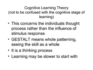 Cognitive Learning Theory
(not to be confused with the cognitive stage of
learning)
• This concerns the individuals thought
process rather than the influence of
stimulus response
• GESTALT means whole patterning,
seeing the skill as a whole
• It is a thinking process
• Learning may be slower to start with
 