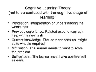 Cognitive Learning Theory
(not to be confused with the cognitive stage of
learning)
• Perception. Interpretation or understanding the
whole task
• Previous experience. Related experiences can
help with a new task
• Current knowledge. The learner needs an insight
as to what is required
• Motivation. The learner needs to want to solve
the problem
• Self-esteem. The learner must have positive self
esteem.
 