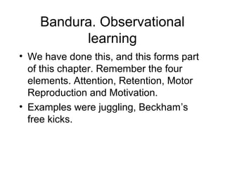 Bandura. Observational
learning
• We have done this, and this forms part
of this chapter. Remember the four
elements. Attention, Retention, Motor
Reproduction and Motivation.
• Examples were juggling, Beckham’s
free kicks.
 