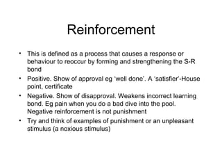 Reinforcement
• This is defined as a process that causes a response or
behaviour to reoccur by forming and strengthening the S-R
bond
• Positive. Show of approval eg ‘well done’. A ‘satisfier’-House
point, certificate
• Negative. Show of disapproval. Weakens incorrect learning
bond. Eg pain when you do a bad dive into the pool.
Negative reinforcement is not punishment
• Try and think of examples of punishment or an unpleasant
stimulus (a noxious stimulus)
 