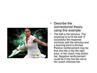 • Describe the
connectionist theory
using this example
• The ball is the stimulus. The
response is to hit the ball. If
successful the response
connects with the stimulus and
a learning bond is formed.
Positive reinforcement may be
that she hits it into the right
area, or her coach may praise
her. Negative reinforcement
could be if she hits the net or
her coach criticises her.
 