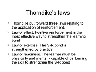 Thorndike’s laws
• Thorndike put forward three laws relating to
the application of reinforcement.
• Law of effect. Positive reinforcement is the
most effective way to strengthen the learning
bond
• Law of exercise. The S-R bond is
strengthened by practice.
• Law of readiness. The learner must be
physically and mentally capable of performing
the skill to strengthen the S-R bond
 