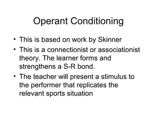 Operant Conditioning
• This is based on work by Skinner
• This is a connectionist or associationist
theory. The learner forms and
strengthens a S-R bond.
• The teacher will present a stimulus to
the performer that replicates the
relevant sports situation
 