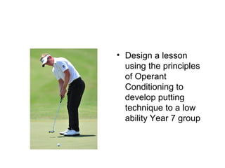 • Design a lesson
using the principles
of Operant
Conditioning to
develop putting
technique to a low
ability Year 7 group
 