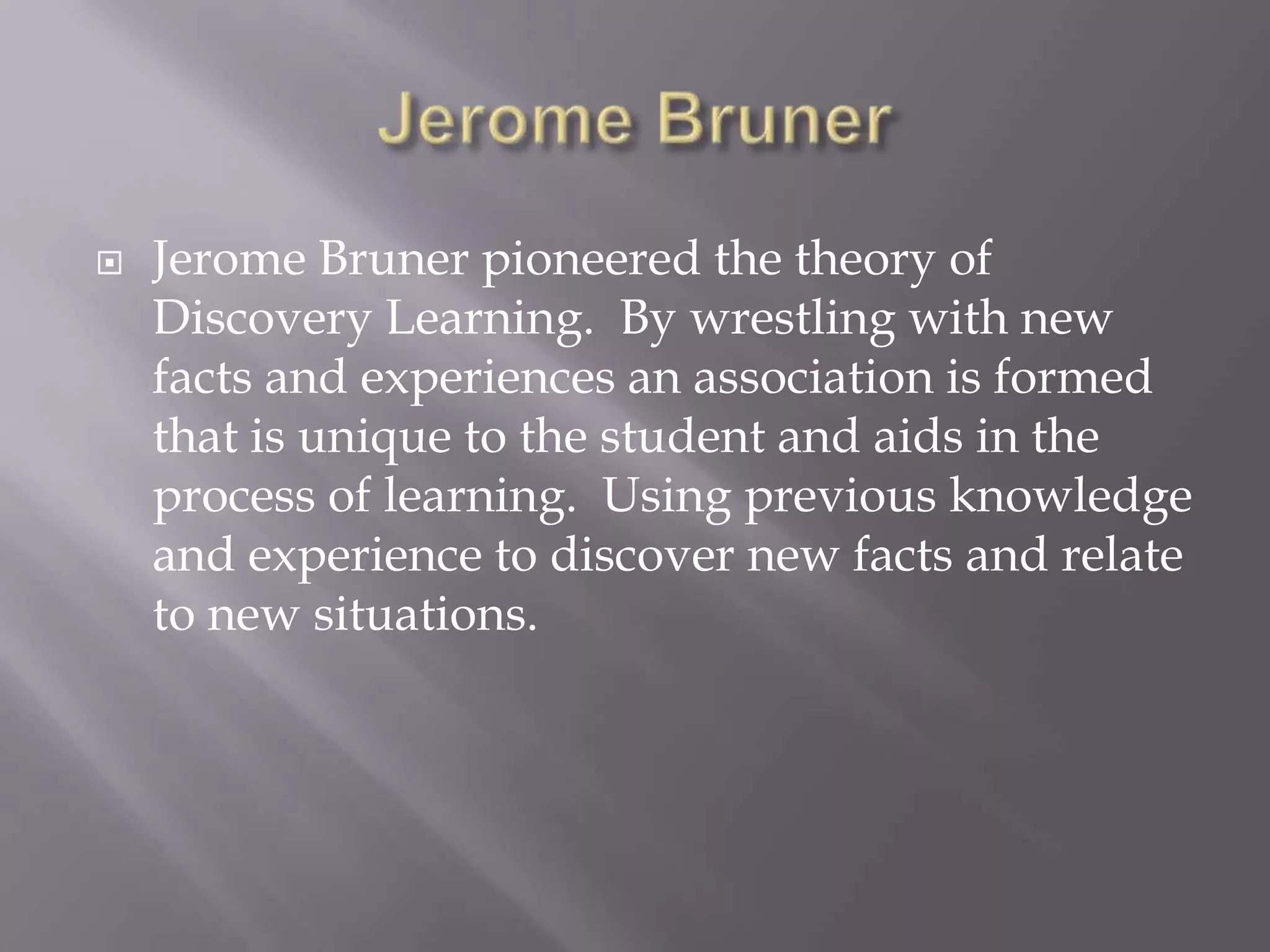 Jerome BrunerJerome Bruner pioneered the theory of Discovery Learning.  By wrestling with new facts and experiences an association is formed that is unique to the student and aids in the process of learning.  Using previous knowledge and experience to discover new facts and relate to new situations.