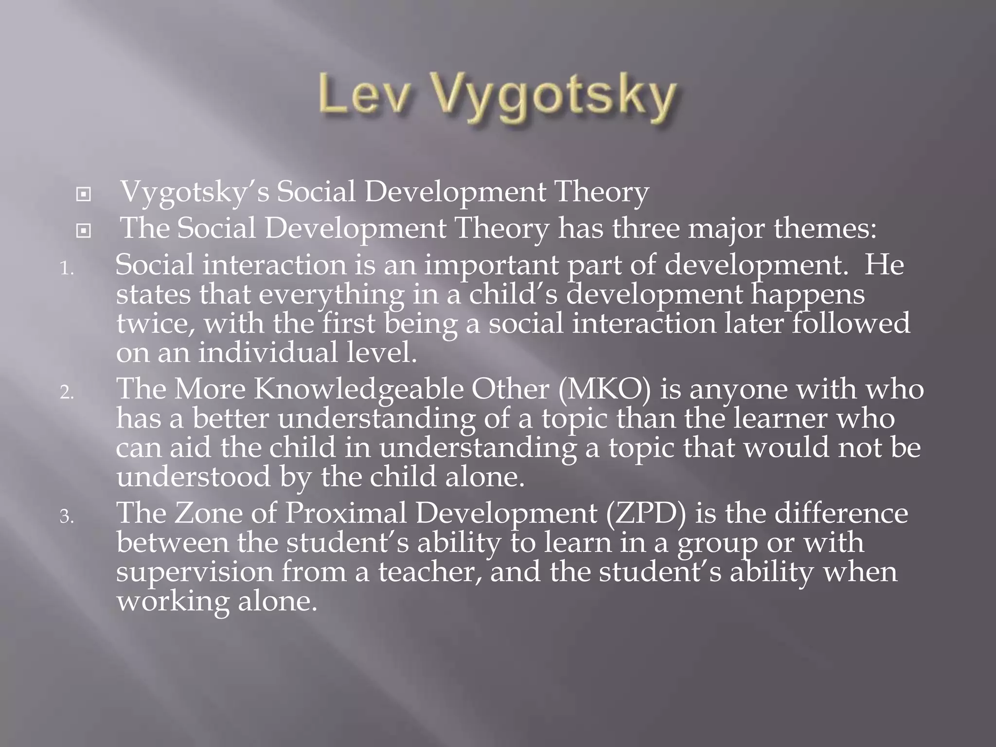 Lev VygotskyVygotsky’s Social Development TheoryThe Social Development Theory has three major themes:Social interaction is an important part of development.  He states that everything in a child’s development happens twice, with the first being a social interaction later followed on an individual level.The More Knowledgeable Other (MKO) is anyone with who has a better understanding of a topic than the learner who can aid the child in understanding a topic that would not be understood by the child alone.The Zone of Proximal Development (ZPD) is the difference between the student’s ability to learn in a group or with supervision from a teacher, and the student’s ability when working alone.