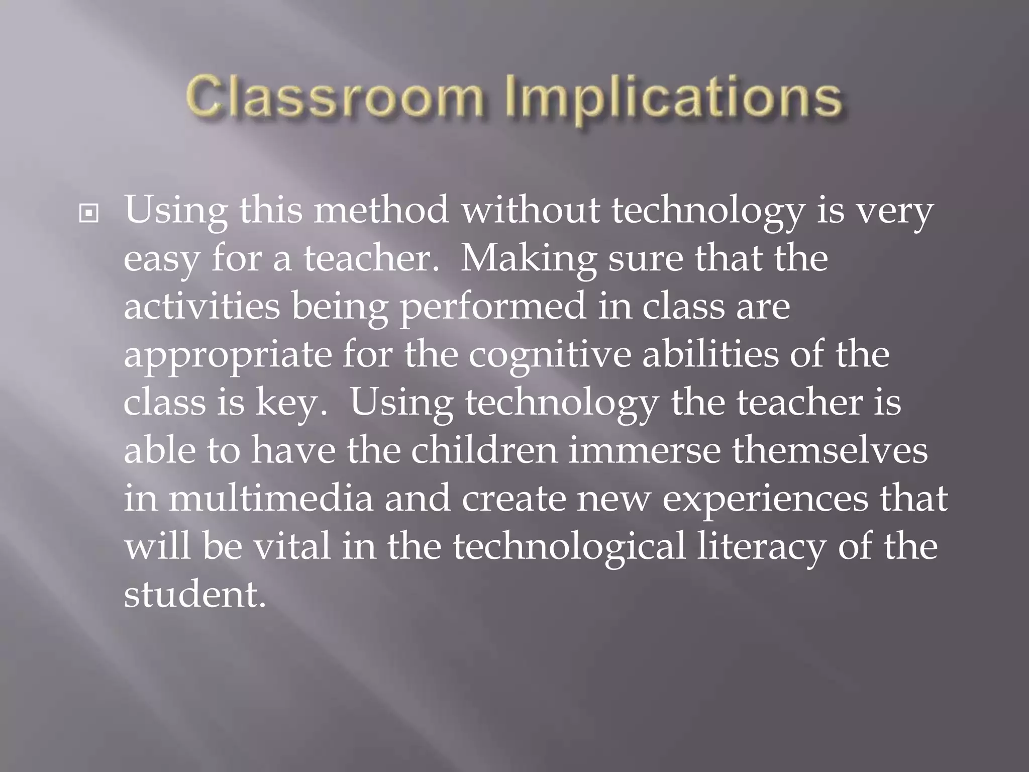 Classroom ImplicationsUsing this method without technology is very easy for a teacher.  Making sure that the activities being performed in class are appropriate for the cognitive abilities of the class is key.  Using technology the teacher is able to have the children immerse themselves in multimedia and create new experiences that will be vital in the technological literacy of the student.