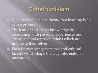 ConstructivismConstructivism is the theory that learning is an active process.  The learner constructs knowledge by associating with personal experiences and creates mental representations which are unique to themselves. Each learner brings personal and cultural factors which shape the way information is interpreted. 