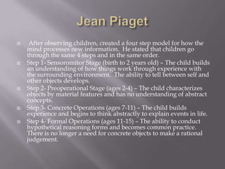 Jean Piaget After observing children, created a four step model for how the mind processes new information.  He stated that children go through the same 4 steps and in the same order.Step 1- Sensoromitor Stage (birth to 2 years old) – The child builds an understanding of how things work through experience with the surrounding environment.  The ability to tell between self and other objects develops.Step 2- Preoperational Stage (ages 2-4) – The child characterizes objects by material features and has no understanding of abstract concepts.Step 3- Concrete Operations (ages 7-11) – The child builds experience and begins to think abstractly to explain events in life.Step 4- Formal Operations (ages 11-15) – The ability to conduct hypothetical reasoning forms and becomes common practice.  There is no longer a need for concrete objects to make a rational judgement.