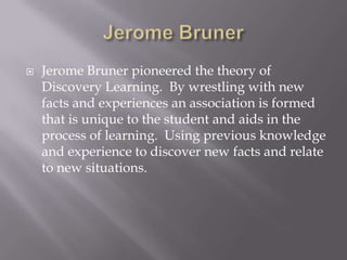 Jerome BrunerJerome Bruner pioneered the theory of Discovery Learning.  By wrestling with new facts and experiences an association is formed that is unique to the student and aids in the process of learning.  Using previous knowledge and experience to discover new facts and relate to new situations.