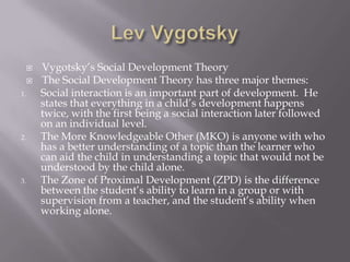Lev VygotskyVygotsky’s Social Development TheoryThe Social Development Theory has three major themes:Social interaction is an important part of development.  He states that everything in a child’s development happens twice, with the first being a social interaction later followed on an individual level.The More Knowledgeable Other (MKO) is anyone with who has a better understanding of a topic than the learner who can aid the child in understanding a topic that would not be understood by the child alone.The Zone of Proximal Development (ZPD) is the difference between the student’s ability to learn in a group or with supervision from a teacher, and the student’s ability when working alone.