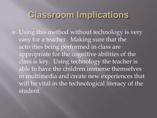 Classroom ImplicationsUsing this method without technology is very easy for a teacher.  Making sure that the activities being performed in class are appropriate for the cognitive abilities of the class is key.  Using technology the teacher is able to have the children immerse themselves in multimedia and create new experiences that will be vital in the technological literacy of the student.