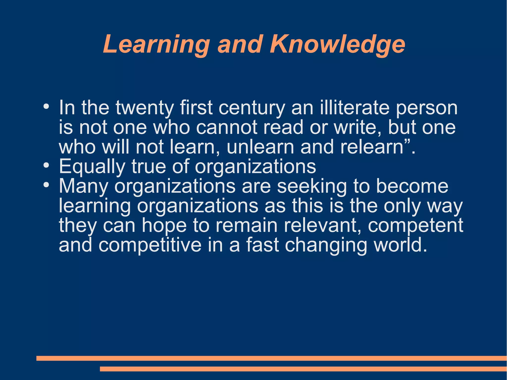 Learning and Knowledge
●
In the twenty first century an illiterate person
is not one who cannot read or write, but one
who will not learn, unlearn and relearn”.
●
Equally true of organizations
●
Many organizations are seeking to become
learning organizations as this is the only way
they can hope to remain relevant, competent
and competitive in a fast changing world.
 