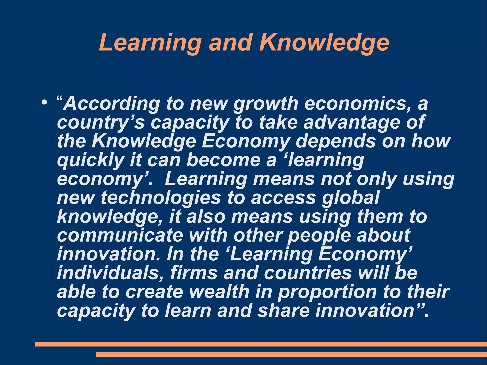 Learning and Knowledge
●
“According to new growth economics, a
country’s capacity to take advantage of
the Knowledge Economy depends on how
quickly it can become a ‘learning
economy’. Learning means not only using
new technologies to access global
knowledge, it also means using them to
communicate with other people about
innovation. In the ‘Learning Economy’
individuals, firms and countries will be
able to create wealth in proportion to their
capacity to learn and share innovation”.
 
