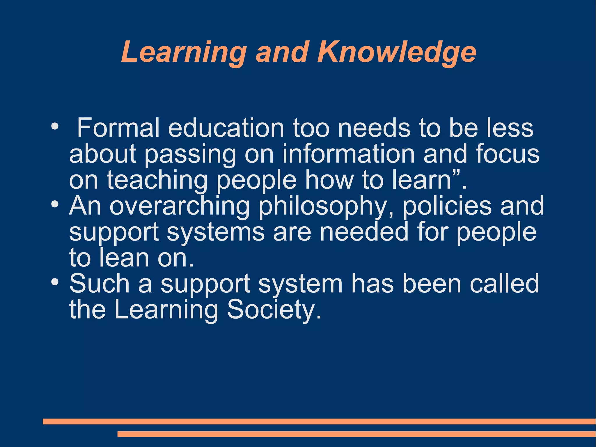 Learning and Knowledge
●
Formal education too needs to be less
about passing on information and focus
on teaching people how to learn”.
●
An overarching philosophy, policies and
support systems are needed for people
to lean on.
●
Such a support system has been called
the Learning Society.
 