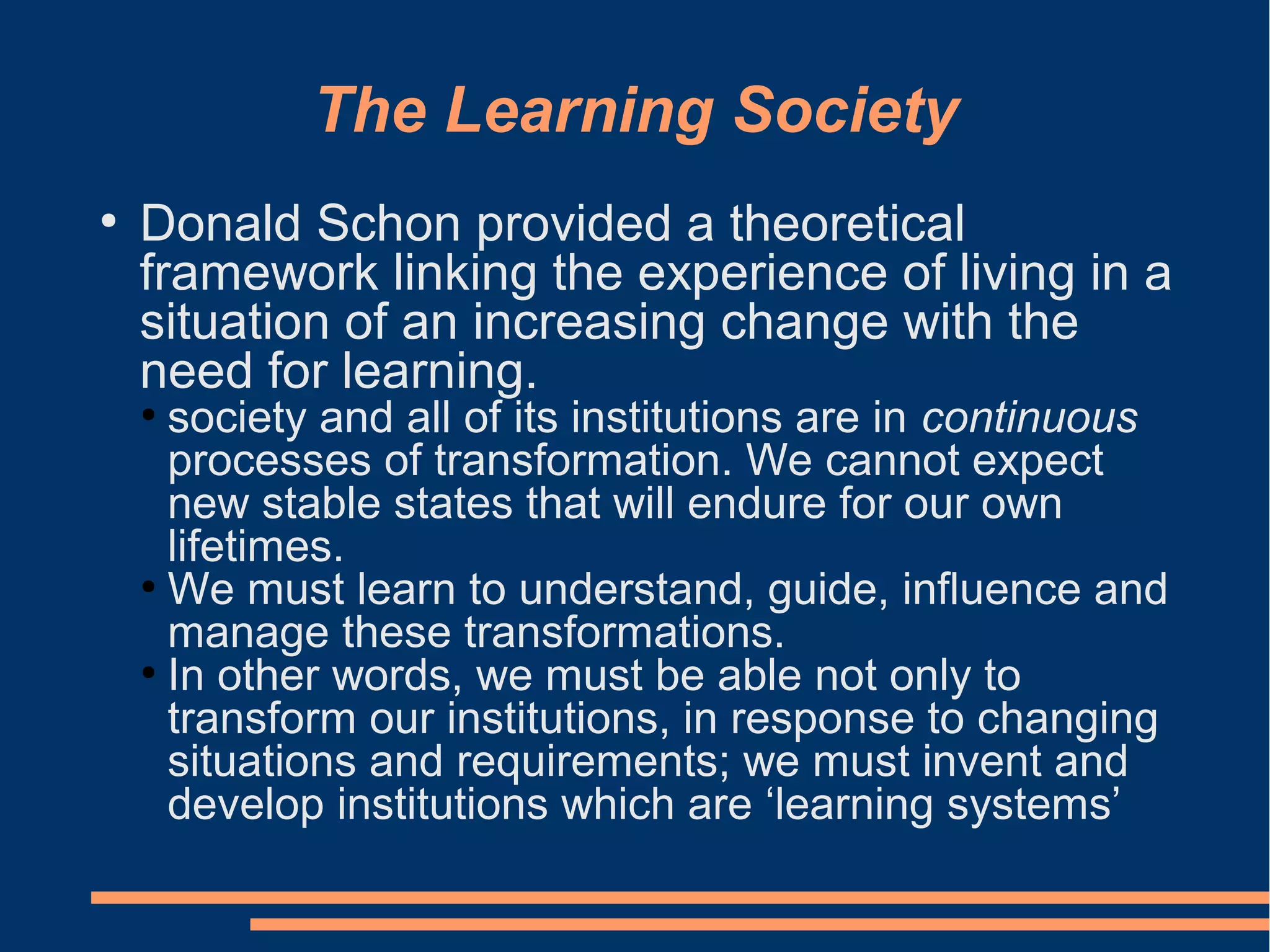 The Learning Society
●
Donald Schon provided a theoretical
framework linking the experience of living in a
situation of an increasing change with the
need for learning.
●
society and all of its institutions are in continuous
processes of transformation. We cannot expect
new stable states that will endure for our own
lifetimes.
●
We must learn to understand, guide, influence and
manage these transformations.
●
In other words, we must be able not only to
transform our institutions, in response to changing
situations and requirements; we must invent and
develop institutions which are ‘learning systems’
 