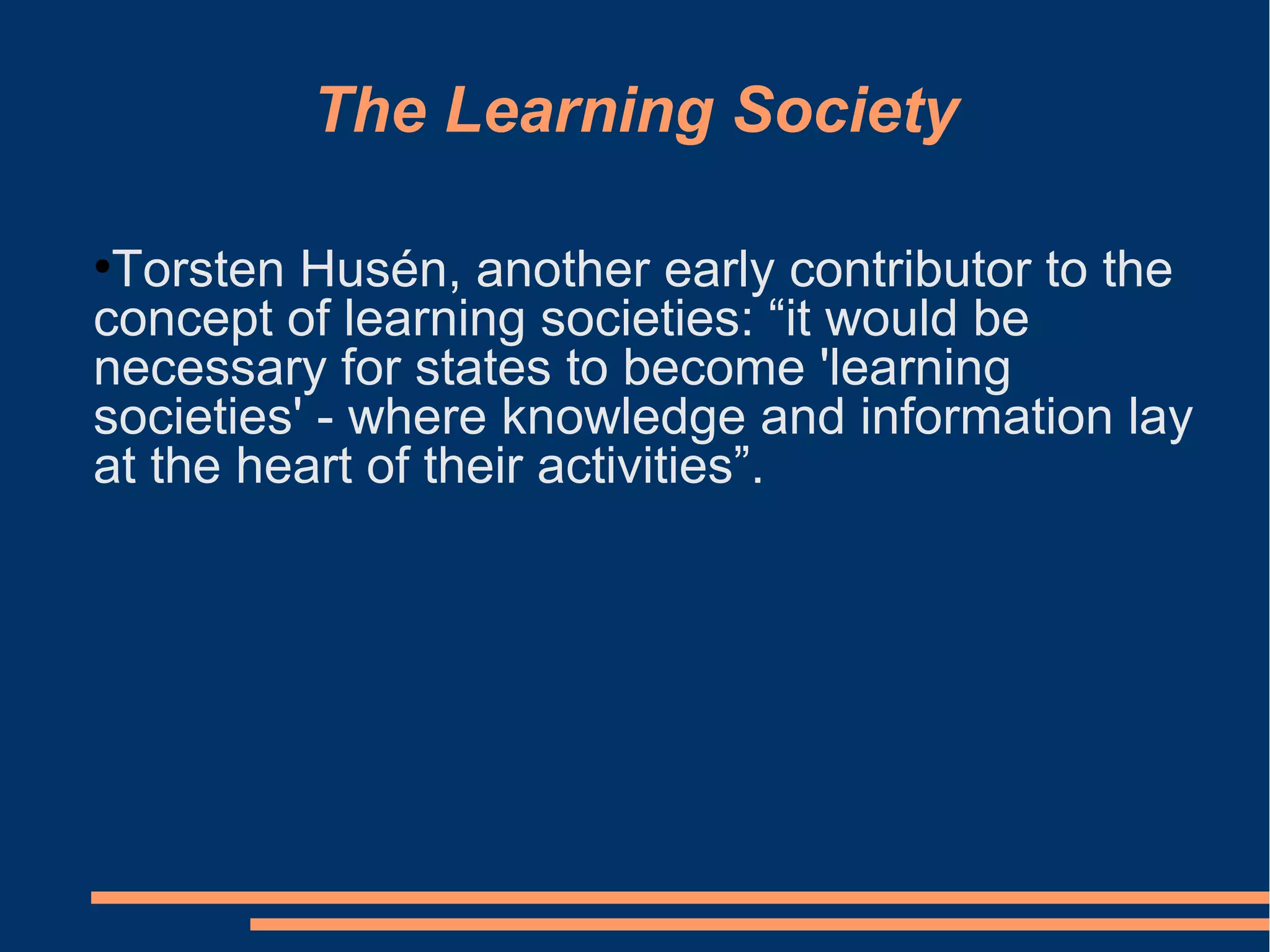 The Learning Society
●
Torsten Husén, another early contributor to the
concept of learning societies: “it would be
necessary for states to become 'learning
societies' - where knowledge and information lay
at the heart of their activities”.
 