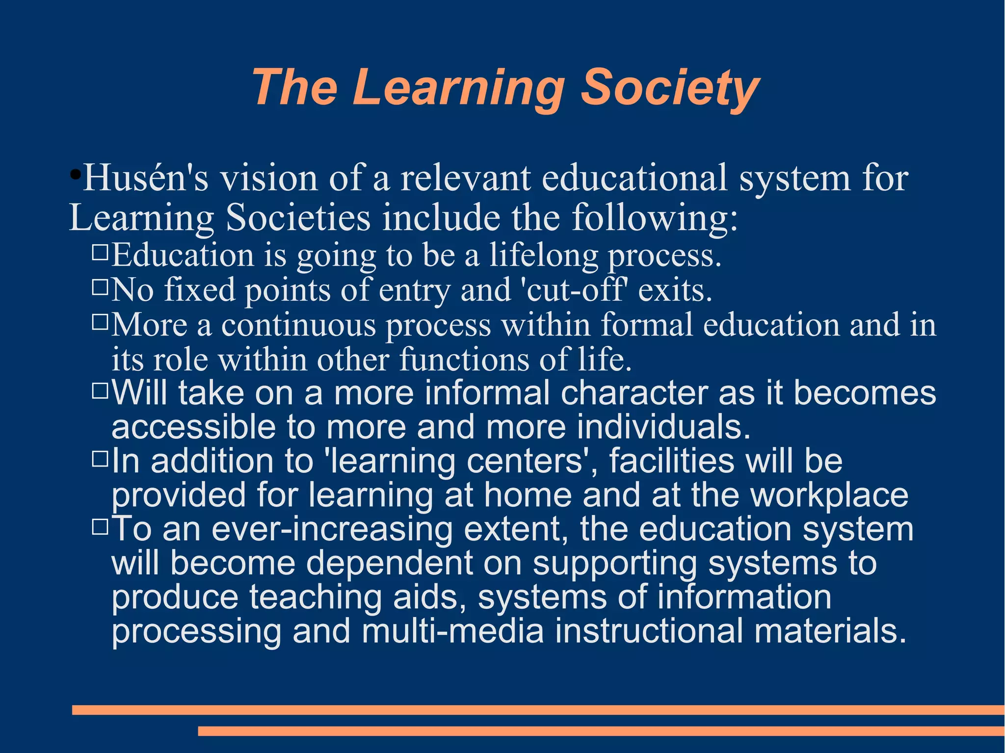 The Learning Society
●
Husén's vision of a relevant educational system for
Learning Societies include the following:
Education is going to be a lifelong process.
No fixed points of entry and 'cut-off' exits.
More a continuous process within formal education and in
its role within other functions of life.
Will take on a more informal character as it becomes
accessible to more and more individuals.
In addition to 'learning centers', facilities will be
provided for learning at home and at the workplace
To an ever-increasing extent, the education system
will become dependent on supporting systems to
produce teaching aids, systems of information
processing and multi-media instructional materials.
 