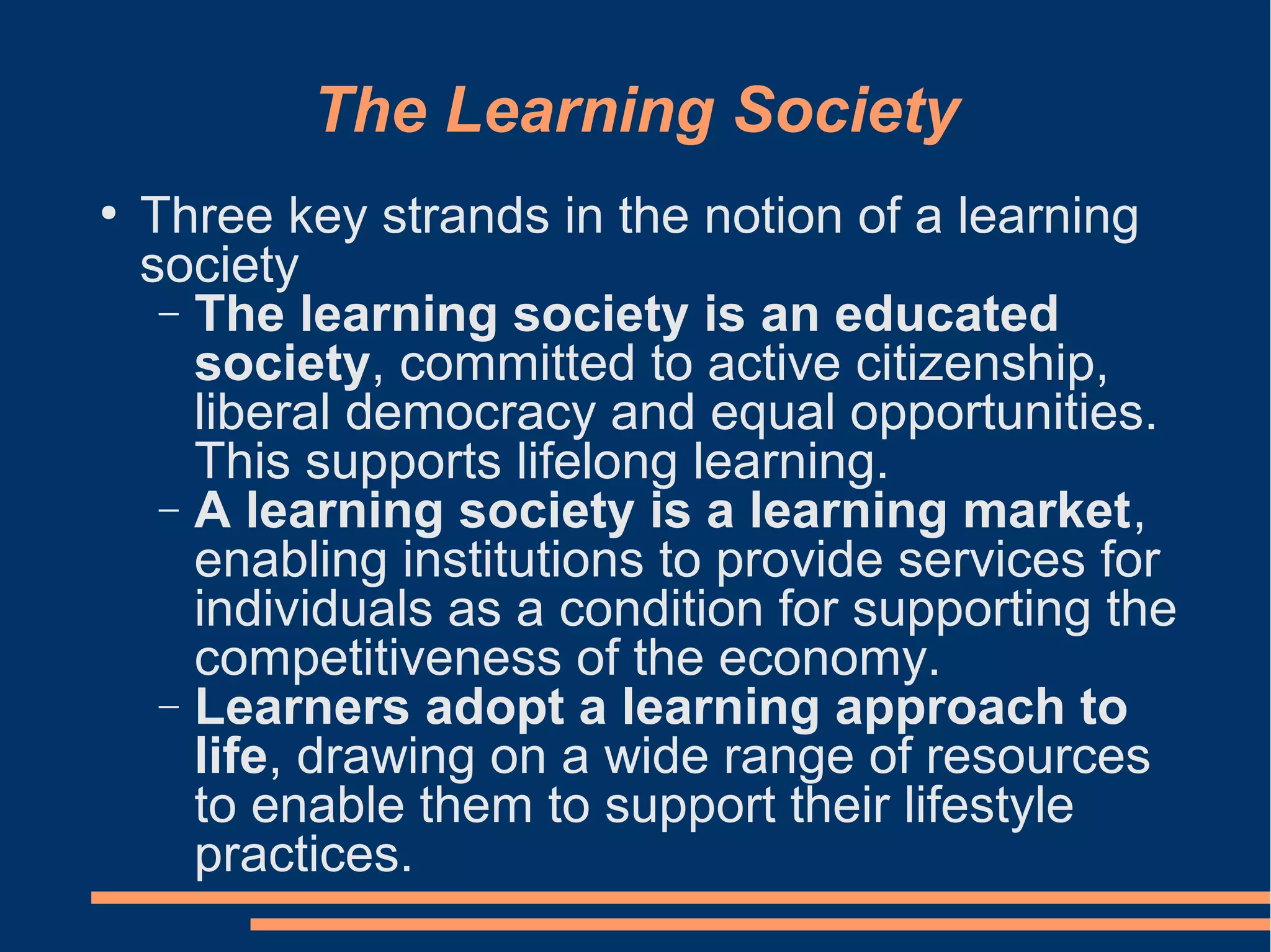 The Learning Society
●
Three key strands in the notion of a learning
society
− The learning society is an educated
society, committed to active citizenship,
liberal democracy and equal opportunities.
This supports lifelong learning.
− A learning society is a learning market,
enabling institutions to provide services for
individuals as a condition for supporting the
competitiveness of the economy.
− Learners adopt a learning approach to
life, drawing on a wide range of resources
to enable them to support their lifestyle
practices.
 