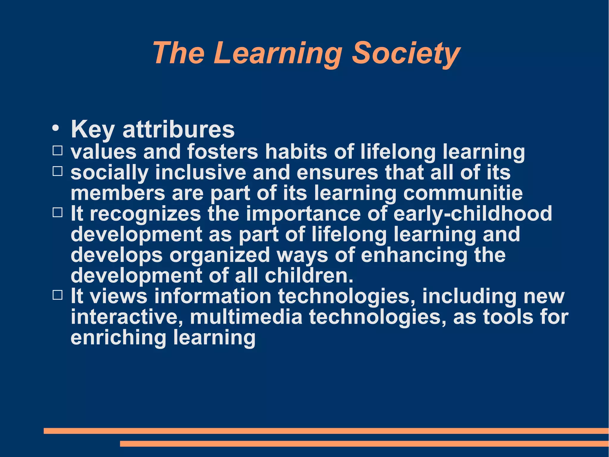 The Learning Society
●
Key attribures
 values and fosters habits of lifelong learning
 socially inclusive and ensures that all of its
members are part of its learning communitie
 It recognizes the importance of early-childhood
development as part of lifelong learning and
develops organized ways of enhancing the
development of all children.
 It views information technologies, including new
interactive, multimedia technologies, as tools for
enriching learning
 