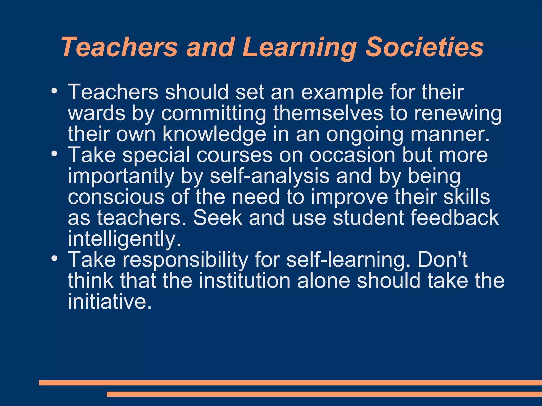 Teachers and Learning Societies
●
Teachers should set an example for their
wards by committing themselves to renewing
their own knowledge in an ongoing manner.
●
Take special courses on occasion but more
importantly by self-analysis and by being
conscious of the need to improve their skills
as teachers. Seek and use student feedback
intelligently.
●
Take responsibility for self-learning. Don't
think that the institution alone should take the
initiative.
 