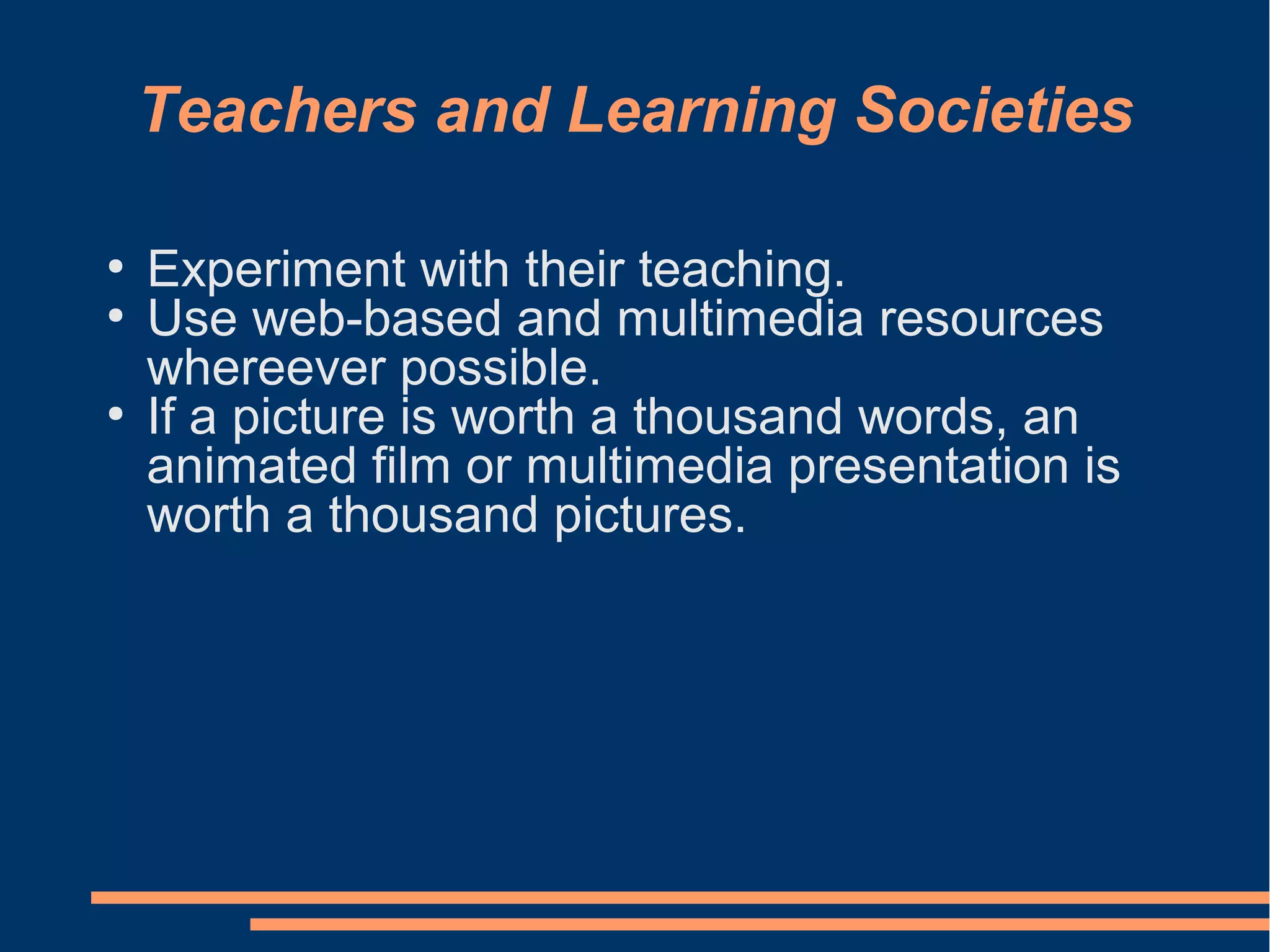 Teachers and Learning Societies
●
Experiment with their teaching.
●
Use web-based and multimedia resources
whereever possible.
●
If a picture is worth a thousand words, an
animated film or multimedia presentation is
worth a thousand pictures.
 