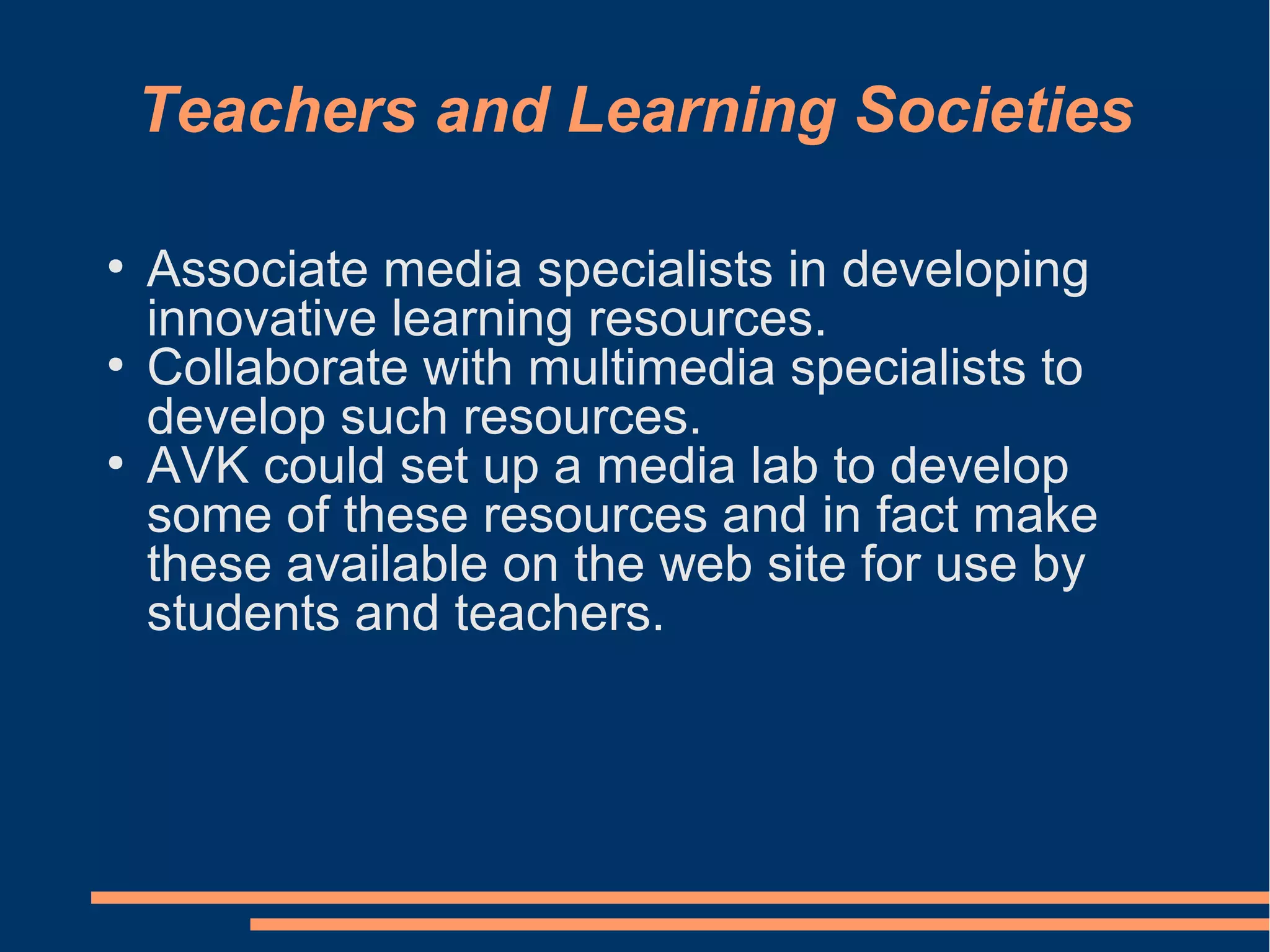 Teachers and Learning Societies
●
Associate media specialists in developing
innovative learning resources.
●
Collaborate with multimedia specialists to
develop such resources.
●
AVK could set up a media lab to develop
some of these resources and in fact make
these available on the web site for use by
students and teachers.
 