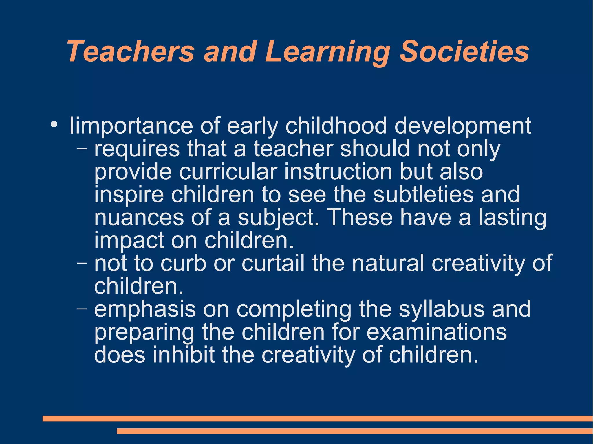 Teachers and Learning Societies
●
Iimportance of early childhood development
− requires that a teacher should not only
provide curricular instruction but also
inspire children to see the subtleties and
nuances of a subject. These have a lasting
impact on children.
− not to curb or curtail the natural creativity of
children.
− emphasis on completing the syllabus and
preparing the children for examinations
does inhibit the creativity of children.
 