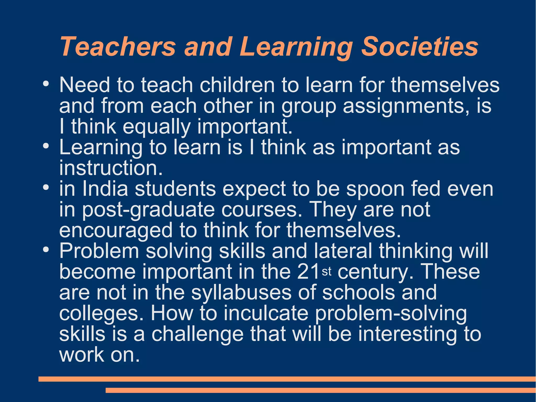 Teachers and Learning Societies
●
Need to teach children to learn for themselves
and from each other in group assignments, is
I think equally important.
●
Learning to learn is I think as important as
instruction.
●
in India students expect to be spoon fed even
in post-graduate courses. They are not
encouraged to think for themselves.
●
Problem solving skills and lateral thinking will
become important in the 21st century. These
are not in the syllabuses of schools and
colleges. How to inculcate problem-solving
skills is a challenge that will be interesting to
work on.
 