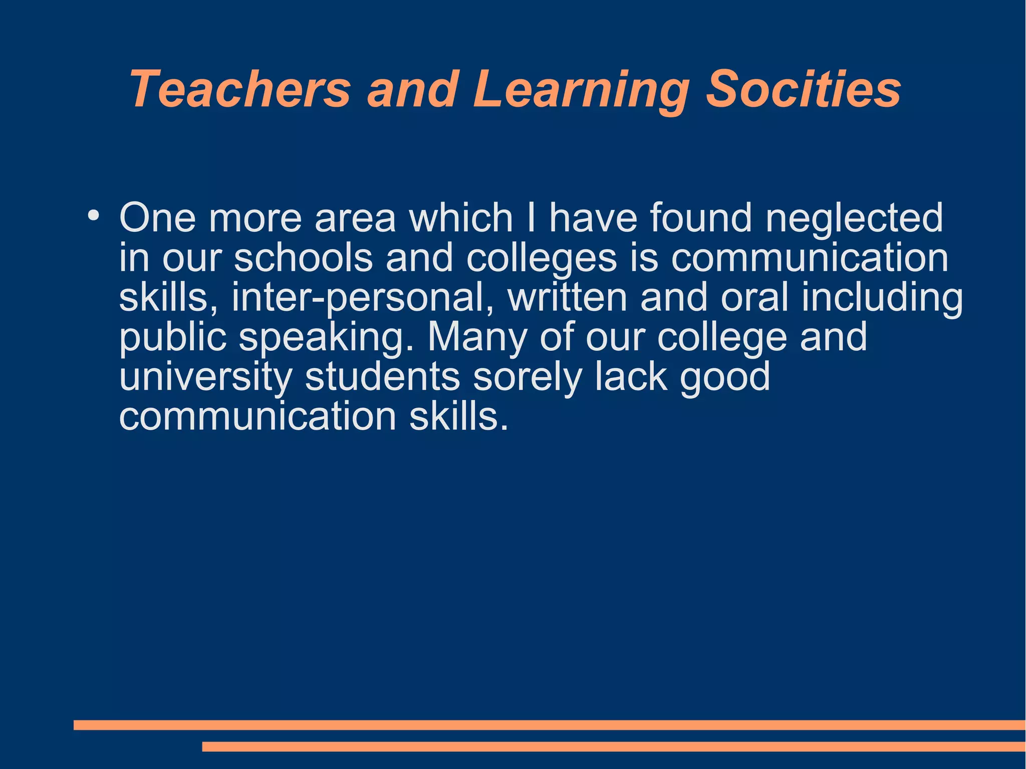 Teachers and Learning Socities
●
One more area which I have found neglected
in our schools and colleges is communication
skills, inter-personal, written and oral including
public speaking. Many of our college and
university students sorely lack good
communication skills.
 