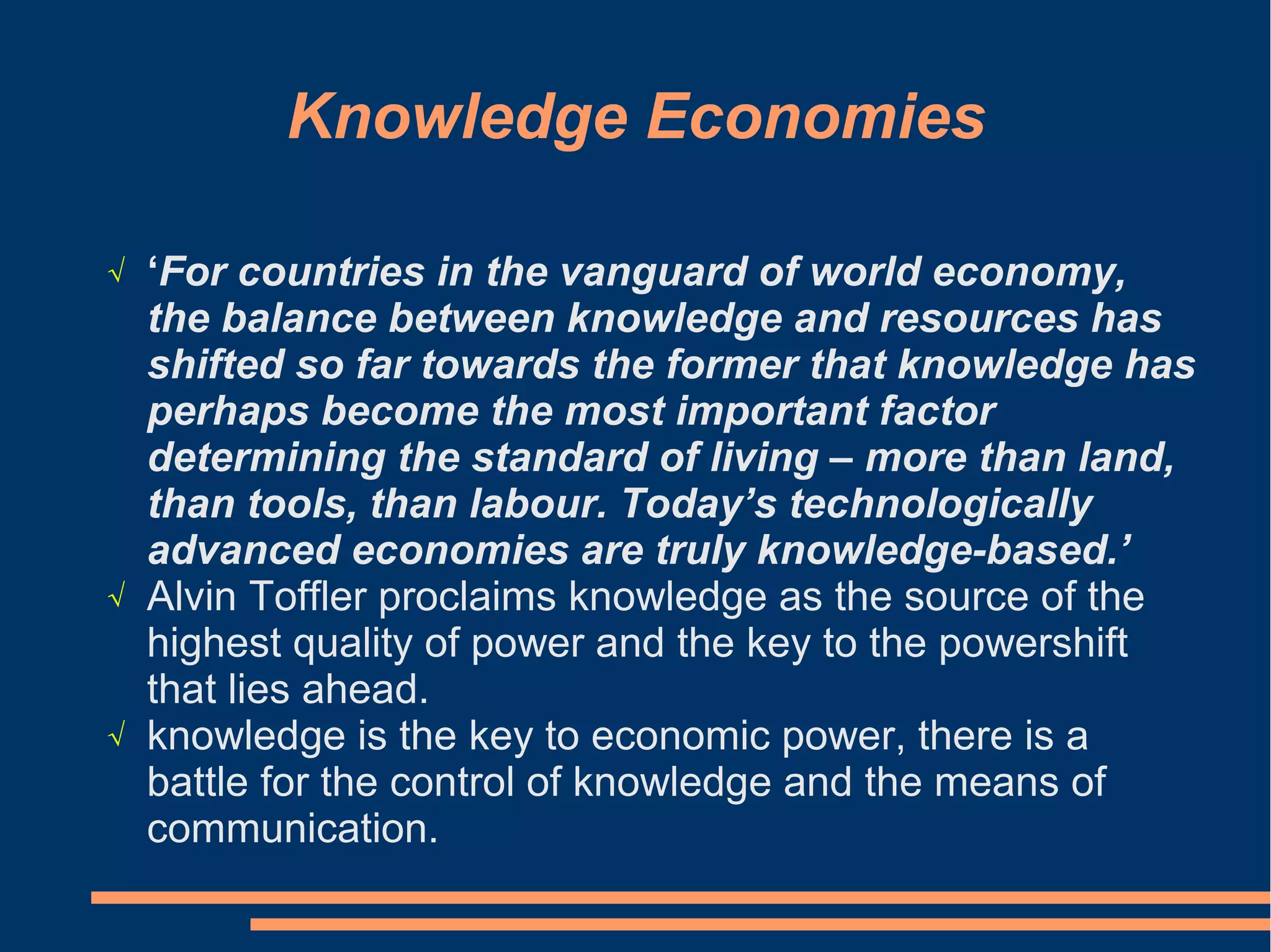Knowledge Economies
√ ‘For countries in the vanguard of world economy,
the balance between knowledge and resources has
shifted so far towards the former that knowledge has
perhaps become the most important factor
determining the standard of living – more than land,
than tools, than labour. Today’s technologically
advanced economies are truly knowledge-based.’
√ Alvin Toffler proclaims knowledge as the source of the
highest quality of power and the key to the powershift
that lies ahead.
√ knowledge is the key to economic power, there is a
battle for the control of knowledge and the means of
communication.
 