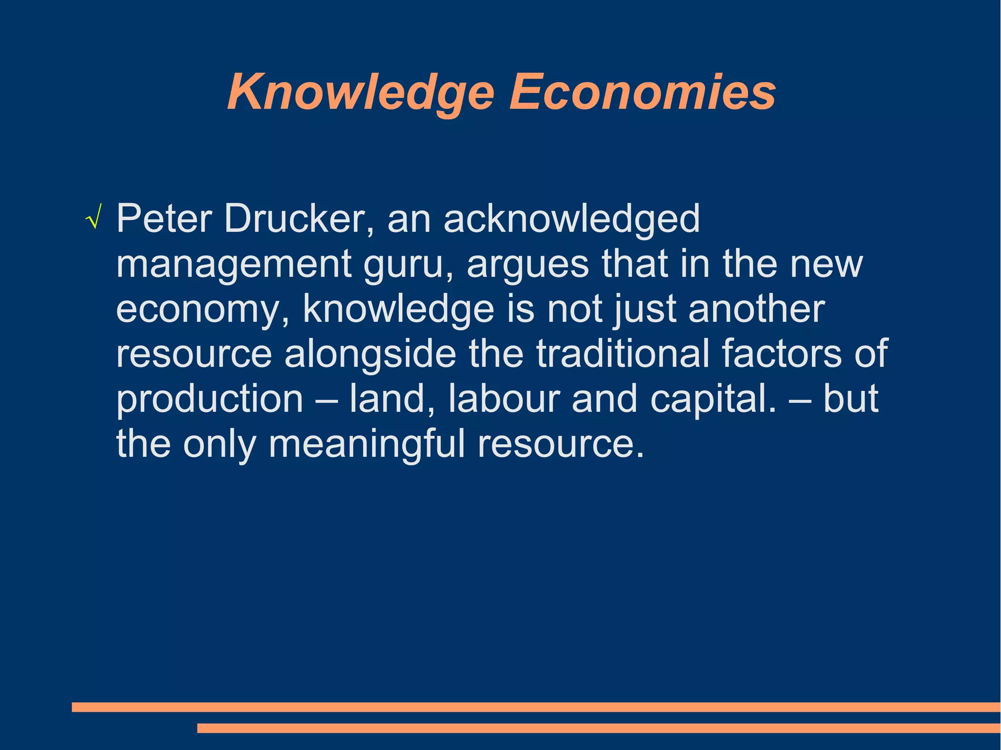 Knowledge Economies
√ Peter Drucker, an acknowledged
management guru, argues that in the new
economy, knowledge is not just another
resource alongside the traditional factors of
production – land, labour and capital. – but
the only meaningful resource.
 