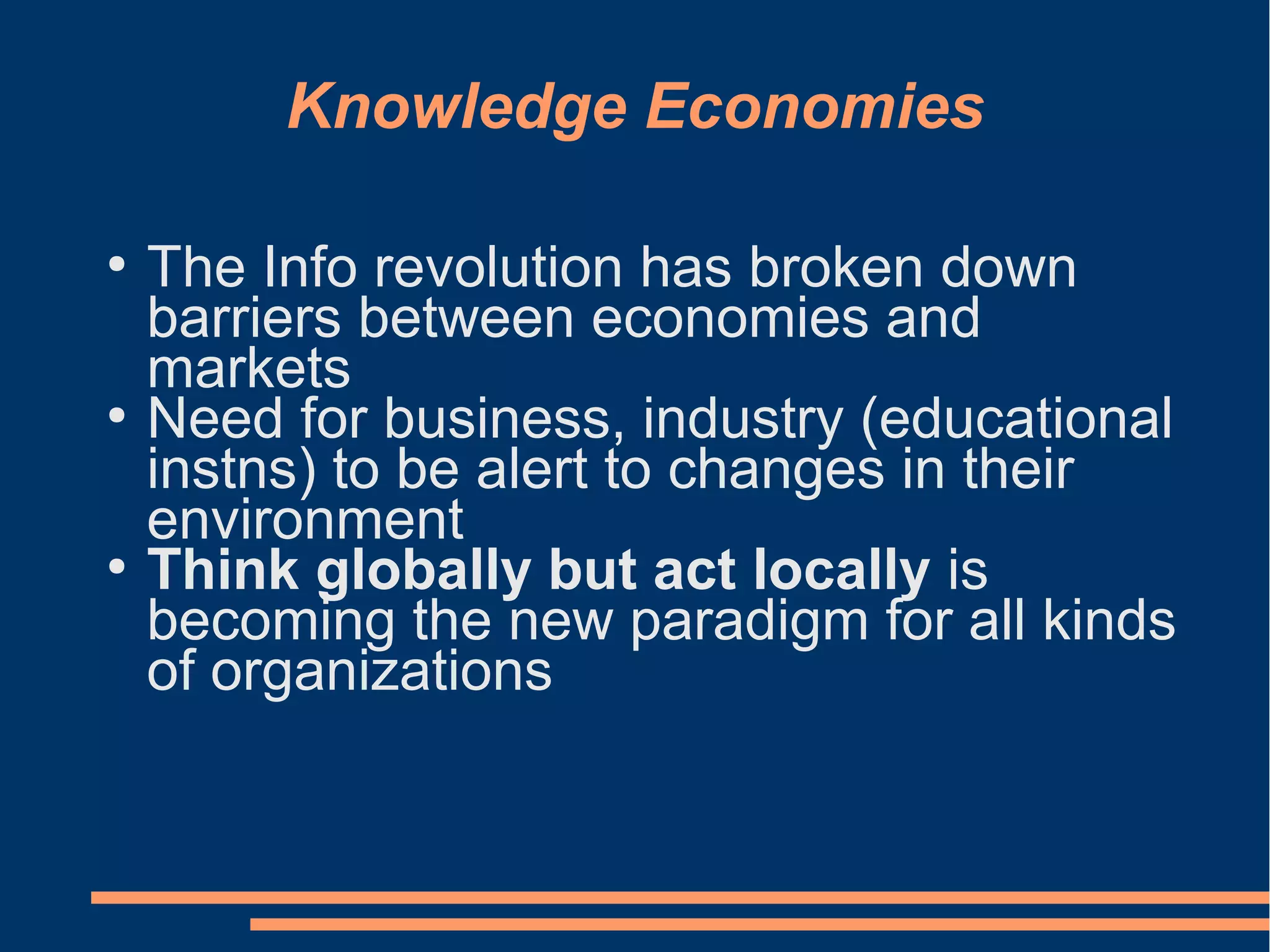 Knowledge Economies
●
The Info revolution has broken down
barriers between economies and
markets
●
Need for business, industry (educational
instns) to be alert to changes in their
environment
●
Think globally but act locally is
becoming the new paradigm for all kinds
of organizations
 