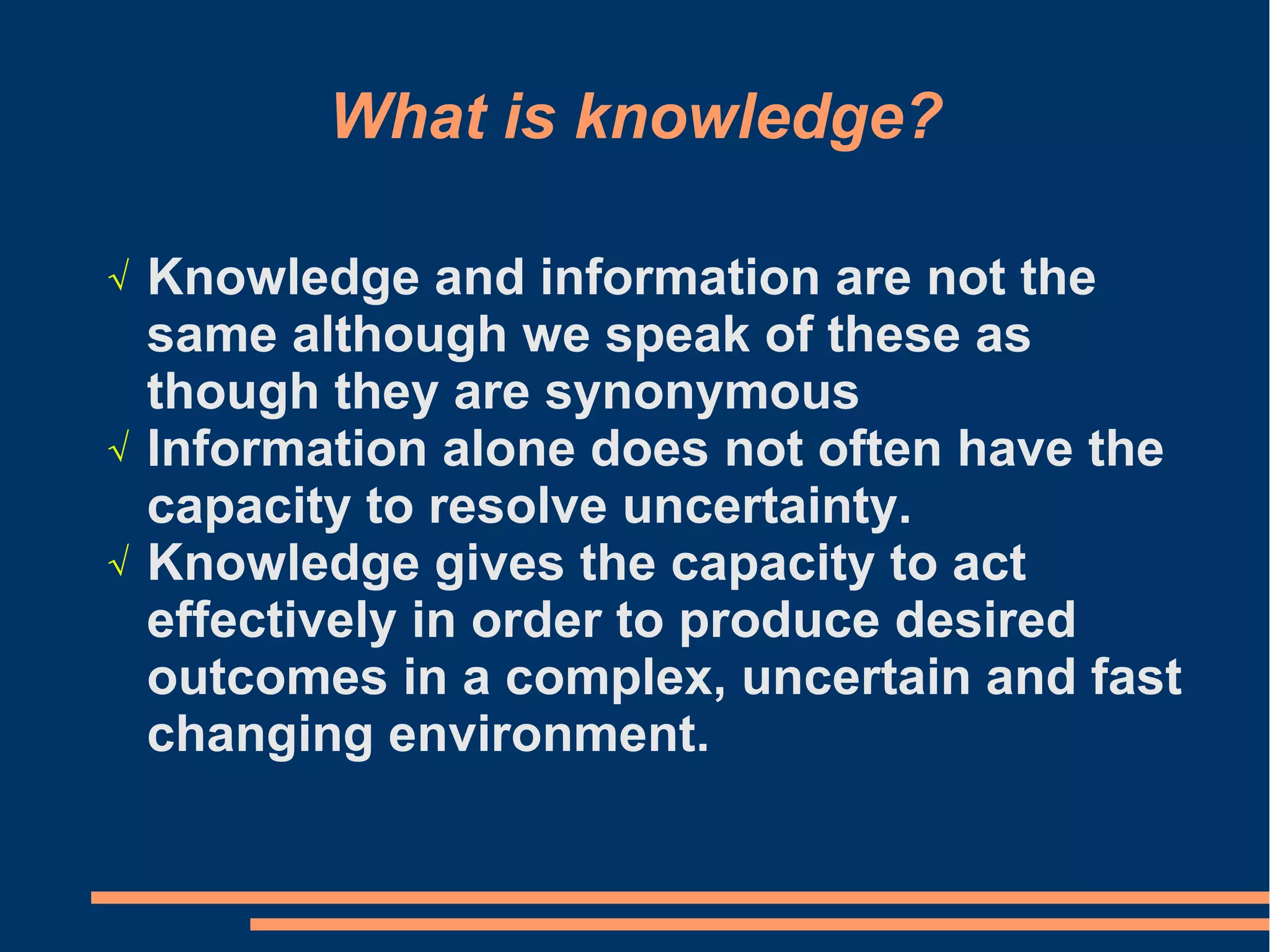 What is knowledge?
√ Knowledge and information are not the
same although we speak of these as
though they are synonymous
√ Information alone does not often have the
capacity to resolve uncertainty.
√ Knowledge gives the capacity to act
effectively in order to produce desired
outcomes in a complex, uncertain and fast
changing environment.
 