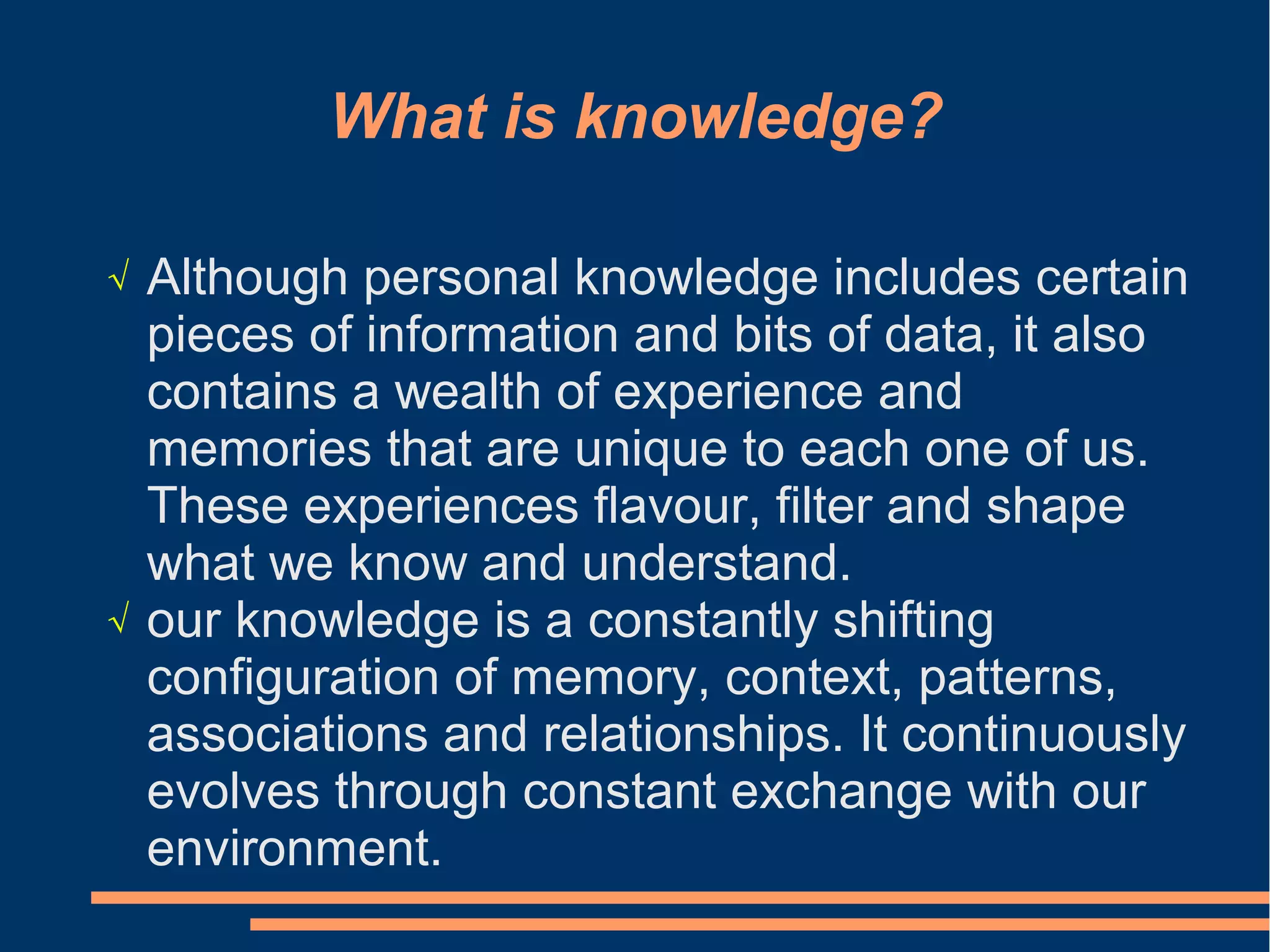 What is knowledge?
√ Although personal knowledge includes certain
pieces of information and bits of data, it also
contains a wealth of experience and
memories that are unique to each one of us.
These experiences flavour, filter and shape
what we know and understand.
√ our knowledge is a constantly shifting
configuration of memory, context, patterns,
associations and relationships. It continuously
evolves through constant exchange with our
environment.
 