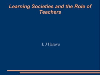 Learning Societies and the Role of
Teachers
L J Haravu
 