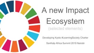 A new Impact
Ecosystem
(selected elements)
Developing Kyoto #LearningSociety Charter
SanKalp Africa Summit 2019 Nairobi
 