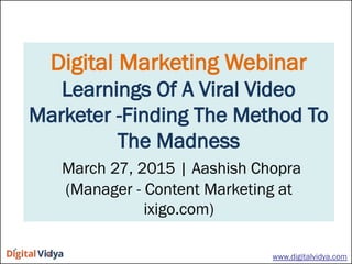 Digital Marketing Webinar
Learnings Of A Viral Video
Marketer -Finding The Method To
The Madness
March 27, 2015 | Aashish Chopra
(Manager - Content Marketing at
ixigo.com)
www.digitalvidya.com
 