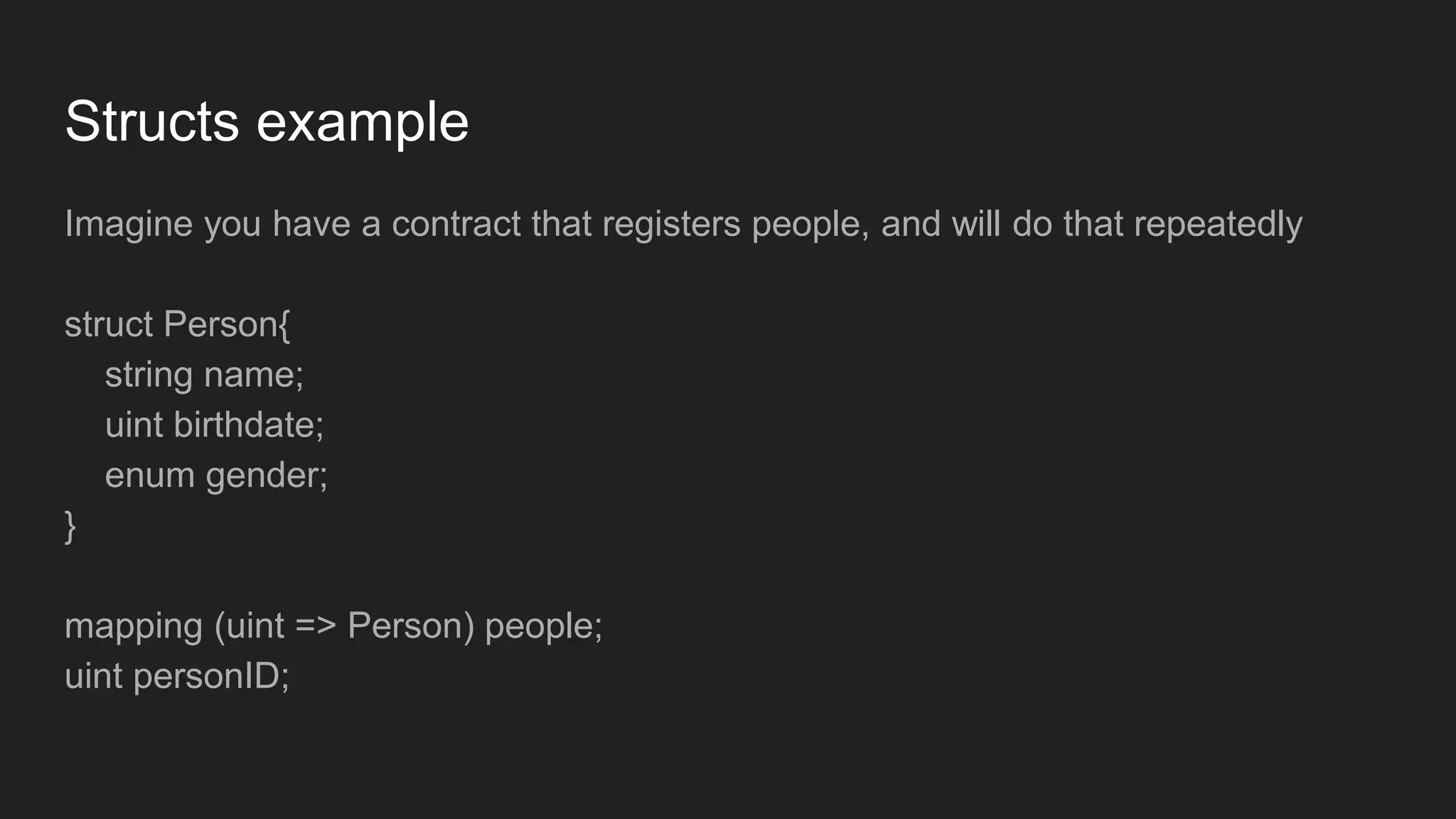 Structs example
Imagine you have a contract that registers people, and will do that repeatedly
struct Person{
string name;
uint birthdate;
enum gender;
}
mapping (uint => Person) people;
uint personID;
 