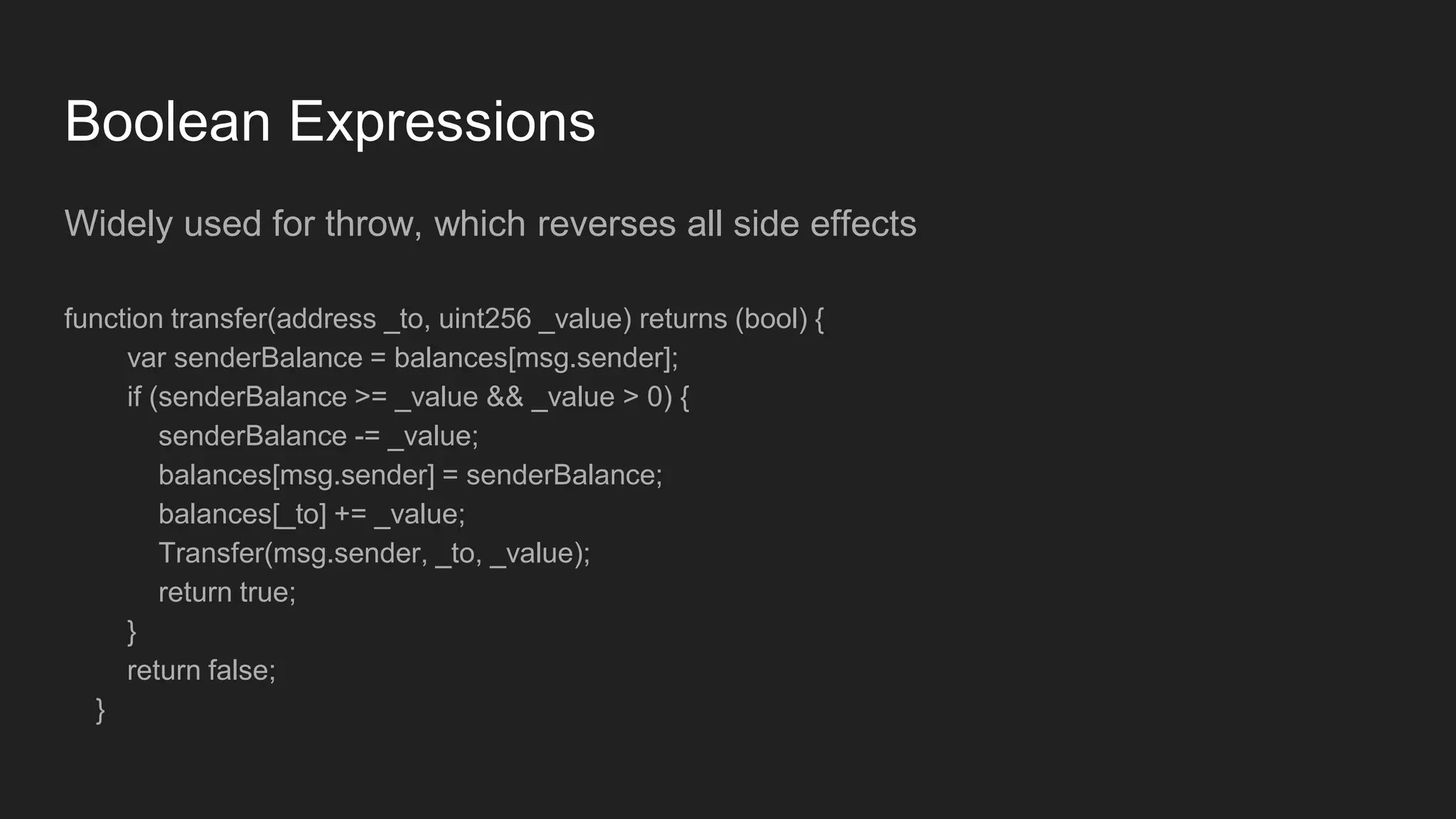 Boolean Expressions
Widely used for throw, which reverses all side effects
function transfer(address _to, uint256 _value) returns (bool) {
var senderBalance = balances[msg.sender];
if (senderBalance >= _value && _value > 0) {
senderBalance -= _value;
balances[msg.sender] = senderBalance;
balances[_to] += _value;
Transfer(msg.sender, _to, _value);
return true;
}
return false;
}
 