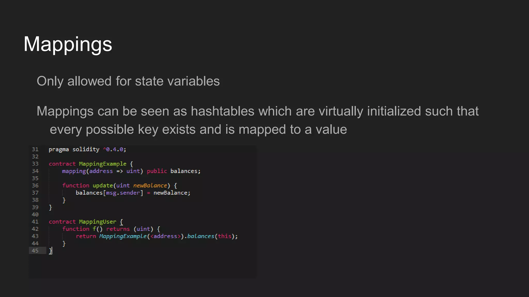 Mappings
Only allowed for state variables
Mappings can be seen as hashtables which are virtually initialized such that
every possible key exists and is mapped to a value
 