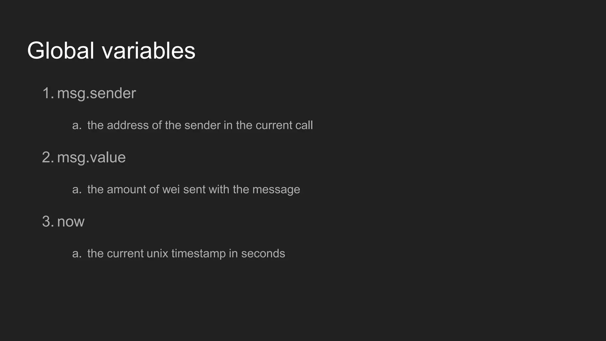 Global variables
1. msg.sender
a. the address of the sender in the current call
2. msg.value
a. the amount of wei sent with the message
3. now
a. the current unix timestamp in seconds
 